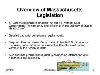 Overview of Massachusetts Legislation 8/10/08 Massachusetts enacted “An Act To Promote Cost Containment, Transparency and Efficiency in the Delivery of Quality Health Care”. Detailed and strict compliance requirements. Required Massachusetts Department of Health (DPH) to adopt a marketing code that is no less restrictive than the most recent versions of the AdvaMed code. Also contains prohibitions related to companies interactions with healthcare professionals. 