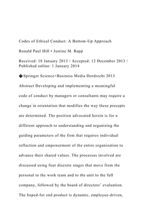 Codes of Ethical Conduct: A Bottom-Up Approach
Ronald Paul Hill • Justine M. Rapp
Received: 18 January 2013 / Accepted: 12 December 2013 /
Published online: 1 January 2014
� Springer Science+Business Media Dordrecht 2013
Abstract Developing and implementing a meaningful
code of conduct by managers or consultants may require a
change in orientation that modifies the way these precepts
are determined. The position advocated herein is for a
different approach to understanding and organizing the
guiding parameters of the firm that requires individual
reflection and empowerment of the entire organization to
advance their shared values. The processes involved are
discussed using four discrete stages that move from the
personal to the work team and to the unit to the full
company, followed by the board of directors’ evaluation.
The hoped-for end product is dynamic, employee-driven,
 