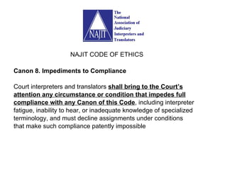 Canon 8. Impediments to Compliance Court interpreters and translators  shall bring to the Court’s attention any circumstance or condition that impedes full compliance with any Canon of this Code , including interpreter fatigue, inability to hear, or inadequate knowledge of specialized terminology, and must decline assignments under conditions that make such compliance patently impossible  NAJIT CODE OF ETHICS 