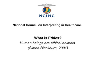 What is Ethics? Human beings are ethical animals. (Simon Blackburn, 2001) National Council on Interpreting in Healthcare 