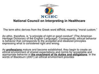 The term ethic derives from the Greek word   ethos , meaning “moral custom.” An ethic, therefore, is “a principle of right or good conduct” (The American Heritage Dictionary of the English Language). Consequently, ethical behavior is behavior that corresponds to the accepted and idealized principles expressing what is considered right and wrong. As  professions  mature and become established, they begin to create an ethical environment of shared expectations and norms for acceptable and appropriate behavior in  the enactment of its duties and obligations . In the words of Blackburn (2001) an ethical environment provides National Council on Interpreting in Healthcare 