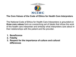 The Core Values of the Code of Ethics for Health Care Interpreters The National Code of Ethics for Health Care Interpreters is grounded on  three core values  form an overarching set of ideals that infuse the work of the health care interpreter and embody what interpreters care about in their relationships with the patient and the provider. 1.  Beneficence 2.  Fidelity 3.  Respect for the importance of culture and cultural differences 