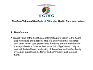 The Core Values of the Code of Ethics for Health Care Interpreters Beneficence A central value of the health care interpreting profession is the health and well-being of he patient. This is a core value that is shared with other health care professions. It means that the members of these professions have as their essential obligation and duty to support the health and well-being of the patient and her/his family system of supports (e.g., family and community) and to do no harm. 
