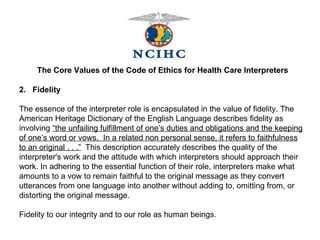 The Core Values of the Code of Ethics for Health Care Interpreters 2.  Fidelity   The essence of the interpreter role is encapsulated in the value of fidelity. The American Heritage Dictionary of the English Language describes fidelity as involving  “the unfailing fulfillment of one’s duties and obligations and the keeping of one’s word or vows.  In a related non personal sense, it refers to faithfulness to an original . . .”   This description accurately describes the quality of the interpreter's work and the attitude with which interpreters should approach their work. In adhering to the essential function of their role, interpreters make what amounts to a vow to remain faithful to the original message as they convert utterances from one language into another without adding to, omitting from, or  distorting the original message.  Fidelity to our integrity and to our role as human beings. 