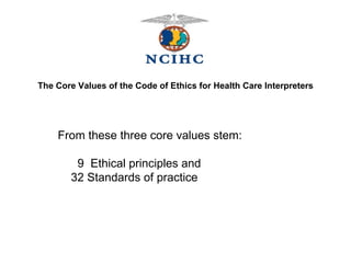 The Core Values of the Code of Ethics for Health Care Interpreters From these three core values stem:    9  Ethical principles and     32 Standards of practice   