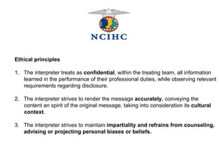  Ethical principles 1.  The interpreter treats as  confidential , within the treating team, all information  learned in the performance of their professional duties, while observing relevant requirements regarding disclosure. 2.  The interpreter strives to render the message  accurately , conveying the content an spirit of the original message, taking into consideration its  cultural context . 3.  The interpreter strives to maintain  impartiality and refrains from counseling, advising or projecting personal biases or beliefs. 