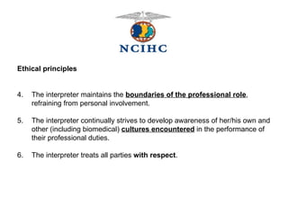 Ethical principles 4. The interpreter maintains the  boundaries of the professional role , refraining from personal involvement. 5.  The interpreter continually strives to develop awareness of her/his own and other (including biomedical)  cultures encountered  in the performance of their professional duties. 6.  The interpreter treats all parties  with respect . 