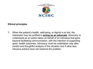 Ethical principles 7.  When the patient’s health, well-being, or dignity is at risk, the  interpreter may be justified in  acting as an advocate . Advocacy is  understood as an action taken on behalf of an individual that goes  beyond facilitating communication, with the intention of supporting  good  health outcomes. Advocacy must be undertaken only after  careful and thoughtful analysis of the situation and if other less  intrusive actions have not resolved the problem. 