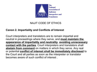 Canon 2. Impartiality and Conflicts of Interest Court interpreters and translators are to remain impartial and neutral in proceedings where they serve, and  must maintain the  appearance of impartiality and neutrality ,  avoiding unnecessary contact with the parties . Court interpreters and translators shall abstain from comment  on matters in which they serve. Any real or potential  conflict of interest shall be immediately disclosed  to the Court and all parties as soon as the interpreter or translator becomes aware of such conflict of interest . NAJIT CODE OF ETHICS 
