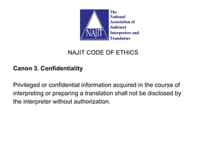 Canon 3. Confidentiality Privileged or confidential information acquired in the course of interpreting or preparing a translation shall not be disclosed by the interpreter without authorization. NAJIT CODE OF ETHICS 