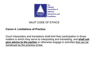 Canon 4. Limitations of Practice Court interpreters and translators shall limit their participation in those matters in which they serve to interpreting and translating, and  shall not give advice to the parties  or otherwise engage in activities  that can be construed as the practice of law . NAJIT CODE OF ETHICS 