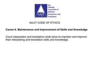 Canon 6. Maintenance and Improvement of Skills and Knowledge Court interpreters and translators shall strive to maintain and improve their interpreting and translation skills and knowledge. NAJIT CODE OF ETHICS 