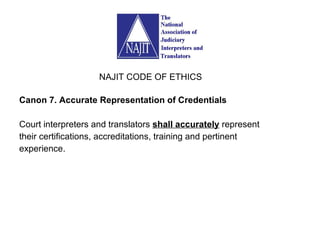 Canon 7. Accurate Representation of Credentials Court interpreters and translators  shall accurately  represent their certifications, accreditations, training and pertinent experience. NAJIT CODE OF ETHICS 