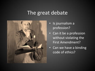 The great debate
• Is journalism a
profession?
• Can it be a profession
without violating the
First Amendment?
• Can we have a binding
code of ethics?
 