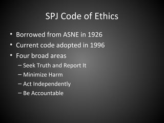 SPJ Code of Ethics
• Borrowed from ASNE in 1926
• Current code adopted in 1996
• Four broad areas
– Seek Truth and Report It
– Minimize Harm
– Act Independently
– Be Accountable
 