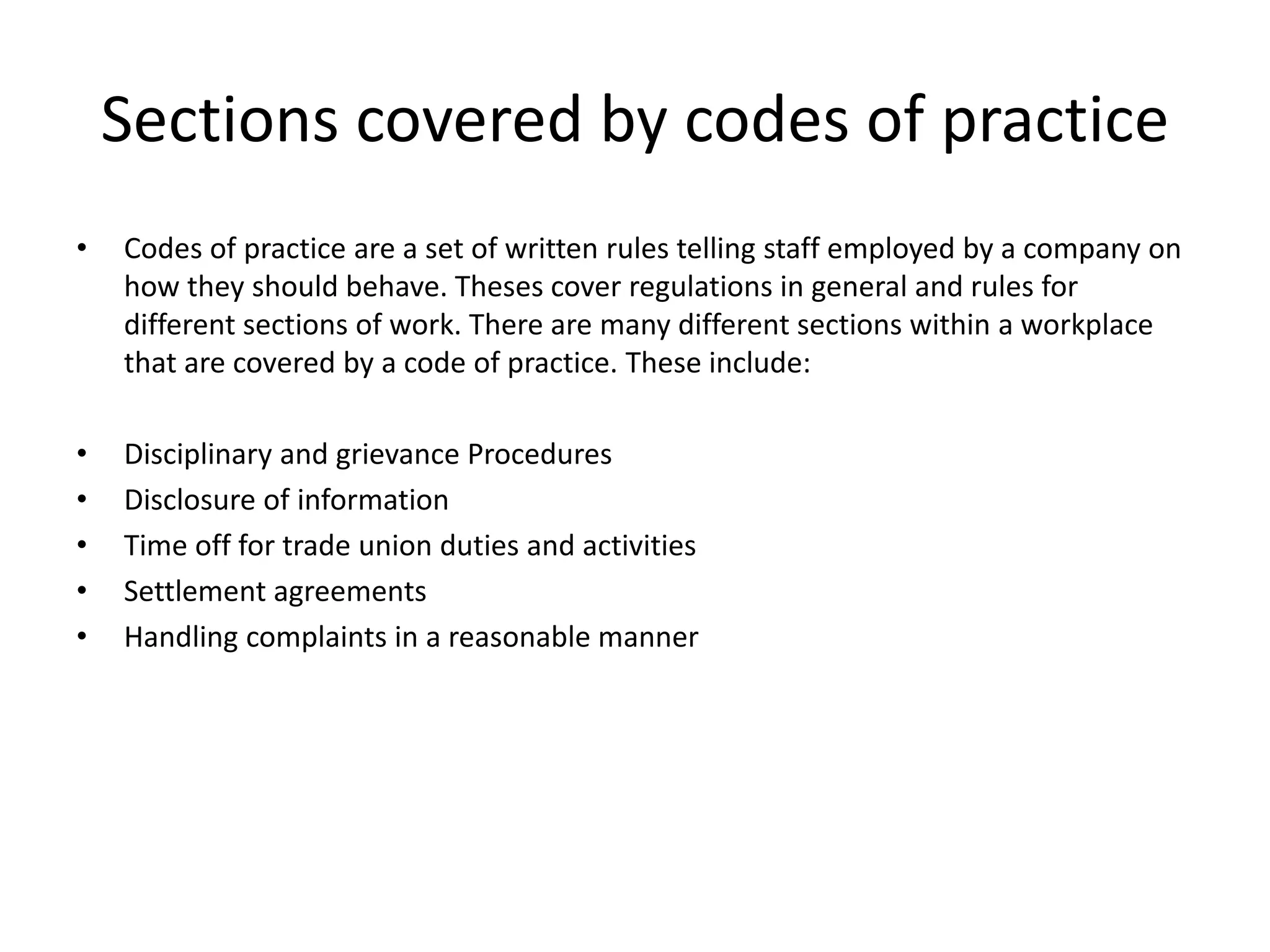 Sections covered by codes of practice 
• Codes of practice are a set of written rules telling staff employed by a company on 
how they should behave. Theses cover regulations in general and rules for 
different sections of work. There are many different sections within a workplace 
that are covered by a code of practice. These include: 
• Disciplinary and grievance Procedures 
• Disclosure of information 
• Time off for trade union duties and activities 
• Settlement agreements 
• Handling complaints in a reasonable manner 
 
