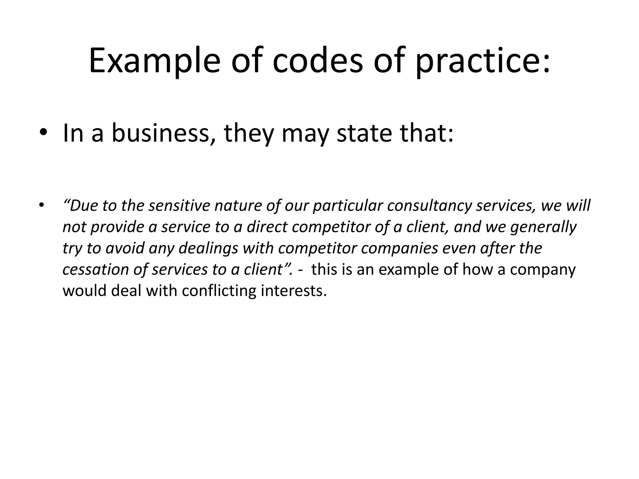 Example of codes of practice: 
• In a business, they may state that: 
• “Due to the sensitive nature of our particular consultancy services, we will 
not provide a service to a direct competitor of a client, and we generally 
try to avoid any dealings with competitor companies even after the 
cessation of services to a client”. - this is an example of how a company 
would deal with conflicting interests. 
