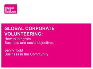 GLOBAL CORPORATE
VOLUNTEERING:
How to integrate
Business and social objectives

Jenny Todd
Business in the Community


www.bitc.org.uk
 