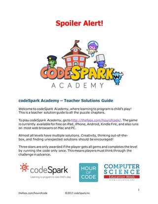 Spoiler Alert!
codeSpark Academy – Teacher Solutions Guide
Welcome to codeSpark Academy, where learning to program is child’s play!
This is a teacher solution guide to all the puzzle chapters.
To play codeSpark Academy, go to http://thefoos.com/hourofcode/. The game
is currently available for free on iPad, iPhone, Android, Kindle Fire, and also runs
on most web browsers on Mac and PC.
Almost all levels have multiple solutions. Creativity, thinking out-of-the-
box, and finding unexpected solutions should be encouraged!
Three stars are only awarded if the player gets all gems and completes the level
by running the code only once. This means players must think through the
challengeinadvance.
 
	1
thefoos.com/hourofcode		 	 ©2017	codeSpark,Inc
 