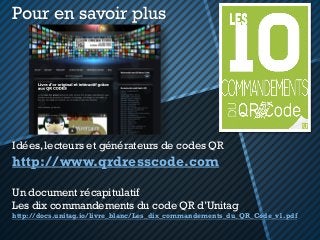 Idées, lecteurs et générateurs de codes QR
http://www.qrdresscode.com
Un document récapitulatif
Les dix commandements du code QR d’Unitag
http://docs.unitag.io/livre_blanc/Les_dix_commandements_du_QR_Code_v1.pdf
Pour en savoir plus
 