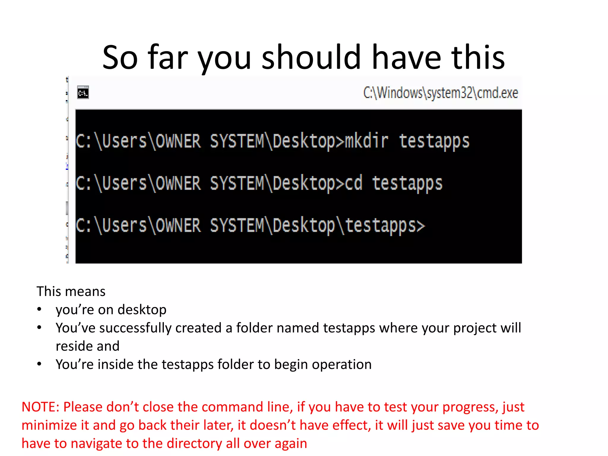 So far you should have this This means • you’re on desktop • You’ve successfully created a folder named testapps where your project will reside and • You’re inside the testapps folder to begin operation NOTE: Please don’t close the command line, if you have to test your progress, just minimize it and go back their later, it doesn’t have effect, it will just save you time to have to navigate to the directory all over again 