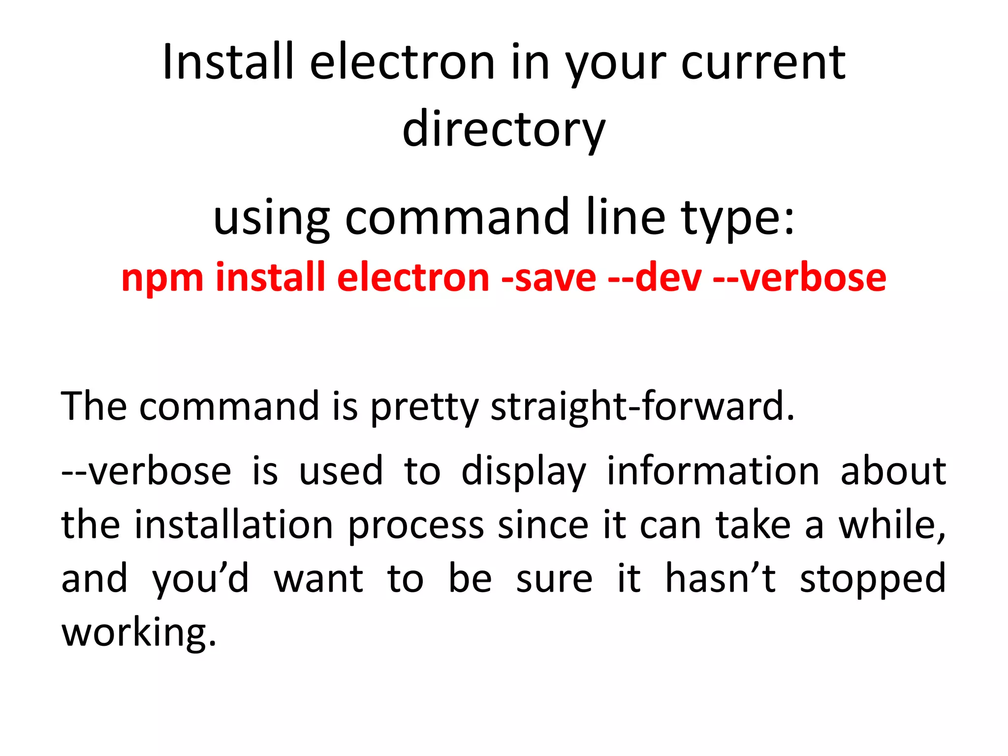 Install electron in your current directory using command line type: npm install electron -save --dev --verbose The command is pretty straight-forward. --verbose is used to display information about the installation process since it can take a while, and you’d want to be sure it hasn’t stopped working. 