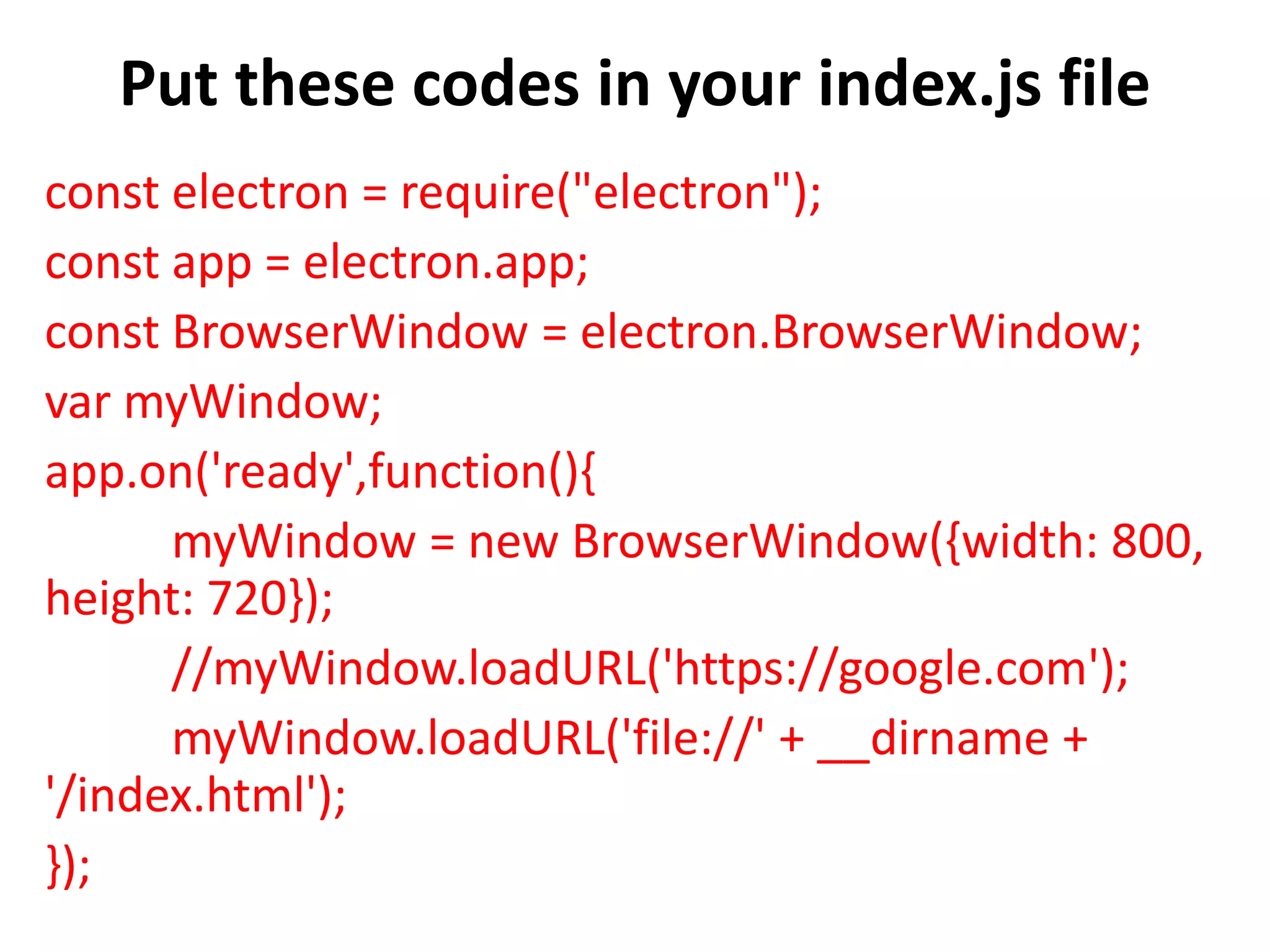 Put these codes in your index.js file const electron = require("electron"); const app = electron.app; const BrowserWindow = electron.BrowserWindow; var myWindow; app.on('ready',function(){ myWindow = new BrowserWindow({width: 800, height: 720}); //myWindow.loadURL('https://google.com'); myWindow.loadURL('file://' + __dirname + '/index.html'); }); 
