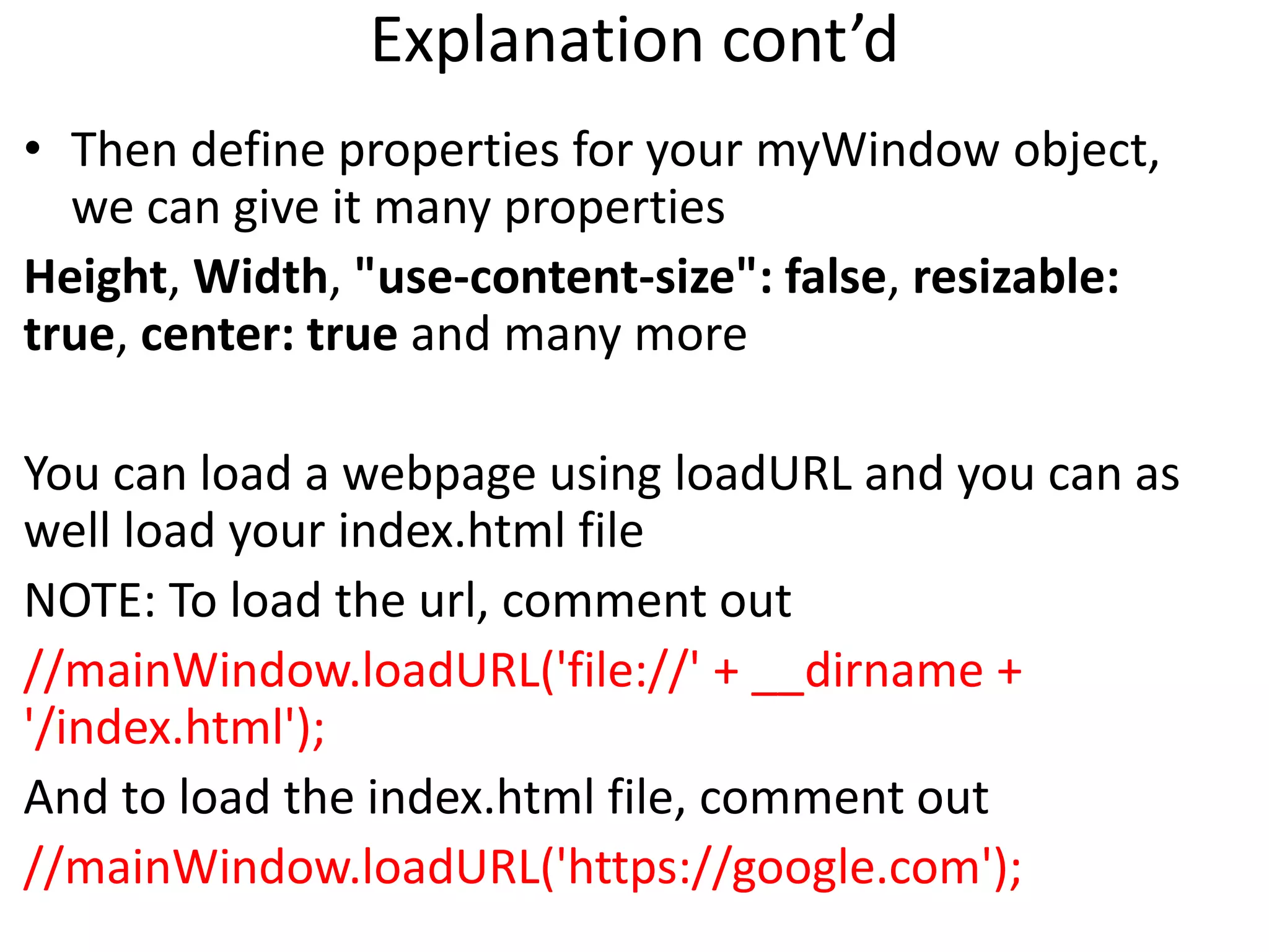 Explanation cont’d • Then define properties for your myWindow object, we can give it many properties Height, Width, "use-content-size": false, resizable: true, center: true and many more You can load a webpage using loadURL and you can as well load your index.html file NOTE: To load the url, comment out //mainWindow.loadURL('file://' + __dirname + '/index.html'); And to load the index.html file, comment out //mainWindow.loadURL('https://google.com'); 
