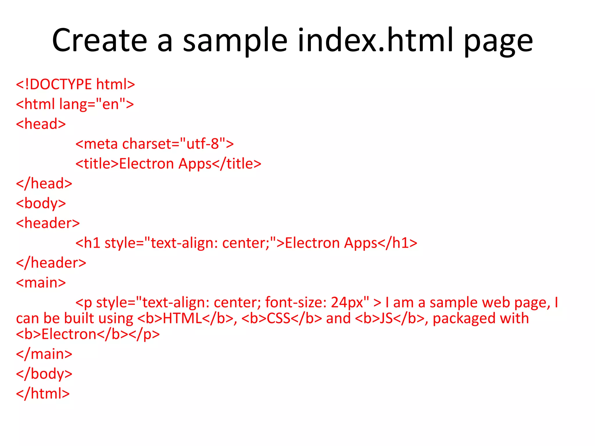 Create a sample index.html page <!DOCTYPE html> <html lang="en"> <head> <meta charset="utf-8"> <title>Electron Apps</title> </head> <body> <header> <h1 style="text-align: center;">Electron Apps</h1> </header> <main> <p style="text-align: center; font-size: 24px" > I am a sample web page, I can be built using <b>HTML</b>, <b>CSS</b> and <b>JS</b>, packaged with <b>Electron</b></p> </main> </body> </html> 