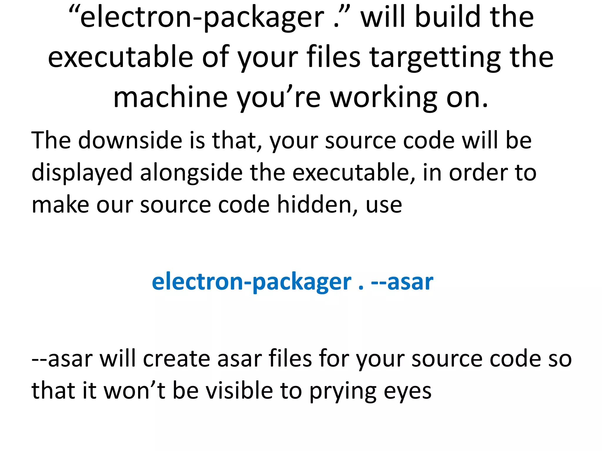 “electron-packager .” will build the executable of your files targetting the machine you’re working on. The downside is that, your source code will be displayed alongside the executable, in order to make our source code hidden, use electron-packager . --asar --asar will create asar files for your source code so that it won’t be visible to prying eyes 