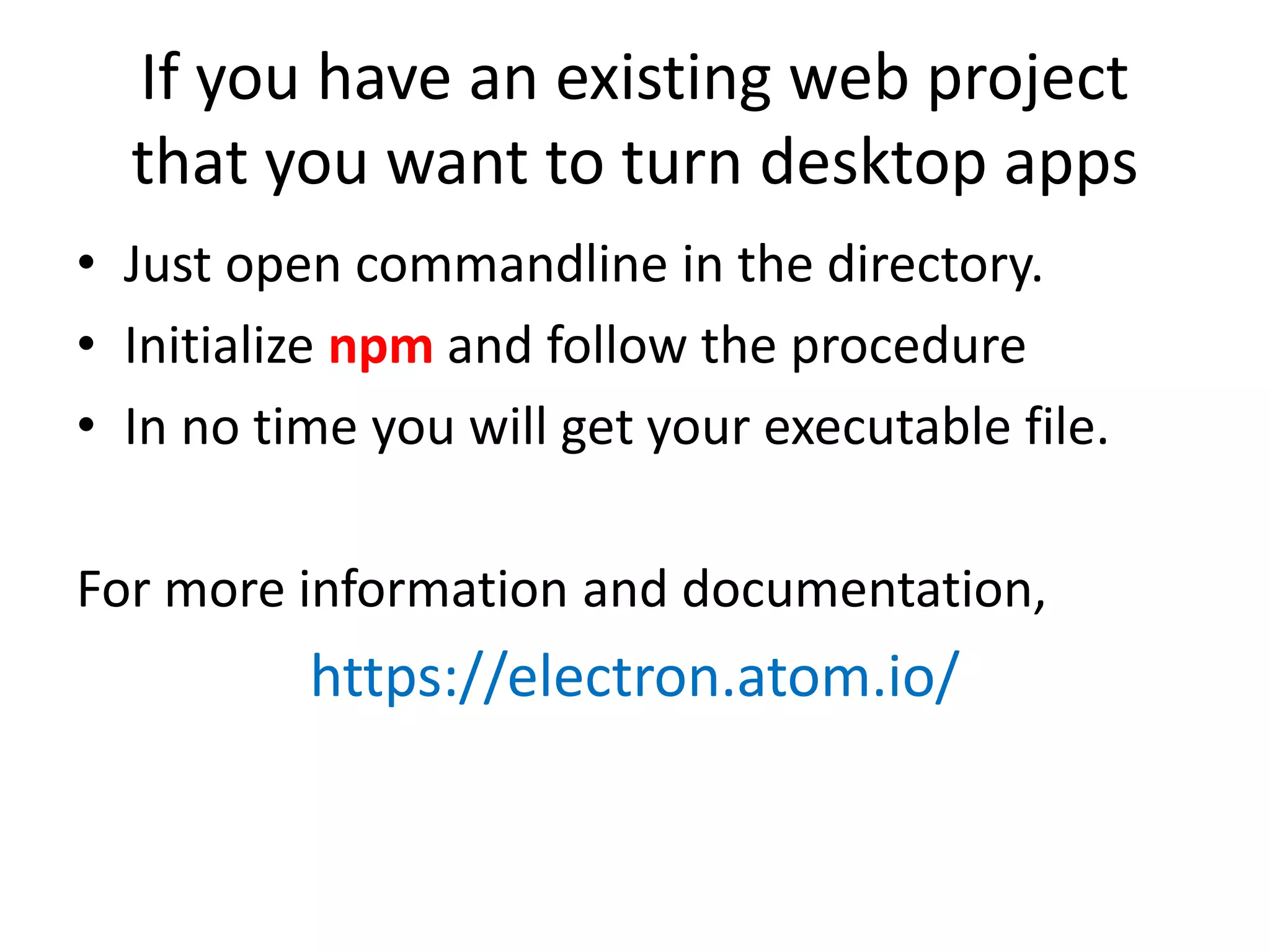If you have an existing web project that you want to turn desktop apps • Just open commandline in the directory. • Initialize npm and follow the procedure • In no time you will get your executable file. For more information and documentation, https://electron.atom.io/ 