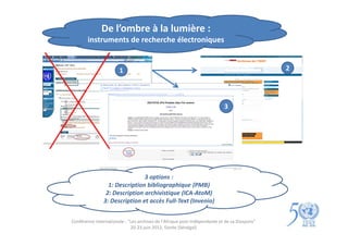 De l’ombre à la lumière :
        instruments de recherche électroniques


                       1                                                                      2




                                                                           3




                               3 options :
                 1: Description bibliographique (PMB)
                2: Description archivistique (ICA-AtoM)
               3: Description et accès Full-Text (Invenio)


Conférence internationale : "Les archives de l'Afrique post-indépendante et de sa Diaspora"
                             20-23 juin 2012, Gorée (Sénégal)
 