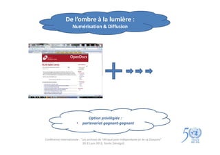 De l’ombre à la lumière :
                     Numérisation & Diffusion




                                Option privilégiée :
                        •    partenariat gagnant-gagnant


Conférence internationale : "Les archives de l'Afrique post-indépendante et de sa Diaspora"
                             20-23 juin 2012, Gorée (Sénégal)
 
