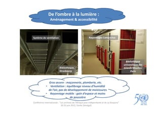 De l’ombre à la lumière :
                 Aménagement & accessibilité



Système de ventilation                                     Rayonnages Compactus




                                                                                               Bibliothèque
                                                                                              universitaire des
                           Bibliothèque,                                                      Grands Moulins,
                           Strasbourg                                                              Paris



               Gros œuvre : maçonnerie, plomberie, etc.
             • Ventilation : équilibrage niveau d’humidité
               de l’air, pas de développement de moisissures
             • Rayonnage mobile : gain d’espace et moins
                                 de poussière
Conférence internationale : "Les archives de l'Afrique post-indépendante et de sa Diaspora"
                             20-23 juin 2012, Gorée (Sénégal)
 