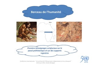 Berceau de l’humanité




             Premiers témoignages scripturaux sur le
              passé préhistorique et sur des supports
                             rupestres


Conférence internationale : "Les archives de l'Afrique post-indépendante et de sa Diaspora"
                             20-23 juin 2012, Gorée (Sénégal)
 