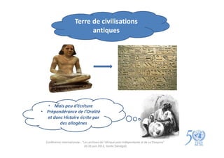 Terre de civilisations
                              antiques




   • Mais peu d’écriture
• Prépondérance de l’Oralité
  et donc Histoire écrite par
        des allogènes


  Conférence internationale : "Les archives de l'Afrique post-indépendante et de sa Diaspora"
                               20-23 juin 2012, Gorée (Sénégal)
 