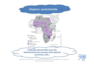 «Rupture»               postcoloniale




           Production documentaire issue des
       administrations des nouveaux Etats africains
                    souverains, mais…

Conférence internationale : "Les archives de l'Afrique post-indépendante et de sa Diaspora"
                             20-23 juin 2012, Gorée (Sénégal)
 