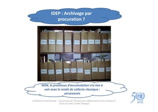 IDEP : Archivage par
                       procuration ?




         NON, le processus d’accumulation n’a rien à
          voir avec le mode de collecte classique :
                        versements

Conférence internationale : "Les archives de l'Afrique post-indépendante et de sa Diaspora"
                             20-23 juin 2012, Gorée (Sénégal)
 