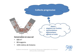 Collecte progressive




                                                                        Apport :
                                                              • stagiaires de l’institut,
                                                              • représentations
                                                                diplomatiques
                                                              • officiels en visite
Conservation en sous-sol
• 600 m2
• 08 magasins
• 1435 mètres de linéaires

  Conférence internationale : "Les archives de l'Afrique post-indépendante et de sa Diaspora"
                               20-23 juin 2012, Gorée (Sénégal)
 