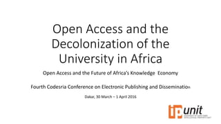 Open Access and the
Decolonization of the
University in Africa
Open Access and the Future of Africa’s Knowledge Economy
Fourth Codesria Conference on Electronic Publishing and Dissemination
Dakar, 30 March – 1 April 2016
 