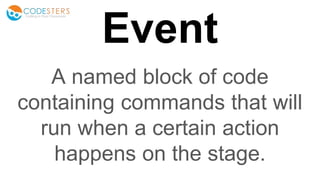 Event
A named block of code
containing commands that will
run when a certain action
happens on the stage.
 