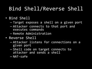 Bind Shell/Reverse Shell
• Bind Shell
  – Target exposes a shell on a given port
  – Attacker connects to that port and
    executes commands
  – Remote Administration
• Reverse Shell
  – Attacker listens for connections on a
    given port
  – Shell code on target connects to
    attacker and sends a shell
  – NAT-safe
 