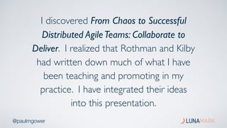 @paulmgower
I discovered From Chaos to Successful
Distributed AgileTeams: Collaborate to
Deliver. I realized that Rothman and Kilby
had written down much of what I have
been teaching and promoting in my
practice. I have integrated their ideas
into this presentation.
 