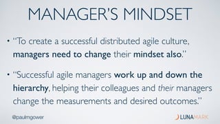 @paulmgower
MANAGER’S MINDSET
• “To create a successful distributed agile culture,
managers need to change their mindset also.”
• “Successful agile managers work up and down the
hierarchy, helping their colleagues and their managers
change the measurements and desired outcomes.”
 