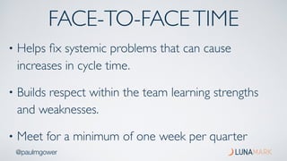 @paulmgower
FACE-TO-FACETIME
• Helps ﬁx systemic problems that can cause
increases in cycle time.
• Builds respect within the team learning strengths
and weaknesses.
• Meet for a minimum of one week per quarter
 