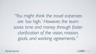 @paulmgower
“You might think the travel expenses
are ‘too high.’ However, the team
saves time and money through faster
clariﬁcation of the vision, mission,
goals, and working agreements.”
 