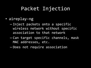 Packet Injection
• aireplay-ng
  – Inject packets onto a specific
    wireless network without specific
    association to that network
  – Can target specific channels, mask
    MAC addresses, etc.
  – Does not require association
 