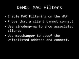DEMO: MAC Filters
• Enable MAC Filtering on the WAP
• Prove that a client cannot connect
• Use airodump-ng to show associated
  clients
• Use macchanger to spoof the
  whitelisted address and connect.
 