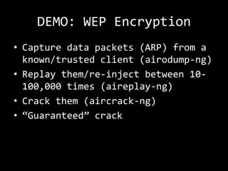 DEMO: WEP Encryption
• Capture data packets (ARP) from a
  known/trusted client (airodump-ng)
• Replay them/re-inject between 10-
  100,000 times (aireplay-ng)
• Crack them (aircrack-ng)
• “Guaranteed” crack
 