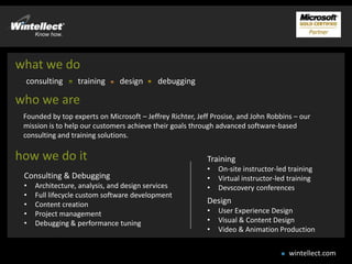 what we do
 consulting       training     design      debugging

who we are
 Founded by top experts on Microsoft – Jeffrey Richter, Jeff Prosise, and John Robbins – our
 mission is to help our customers achieve their goals through advanced software-based
 consulting and training solutions.

how we do it                                               Training
                                                           •   On-site instructor-led training
 Consulting & Debugging                                    •   Virtual instructor-led training
 •   Architecture, analysis, and design services           •   Devscovery conferences
 •   Full lifecycle custom software development
 •   Content creation                                      Design
 •   Project management                                    •   User Experience Design
 •   Debugging & performance tuning                        •   Visual & Content Design
                                                           •   Video & Animation Production


                                                                                      wintellect.com
 